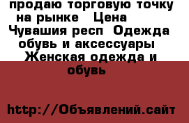 продаю торговую точку на рынке › Цена ­ 230 - Чувашия респ. Одежда, обувь и аксессуары » Женская одежда и обувь   